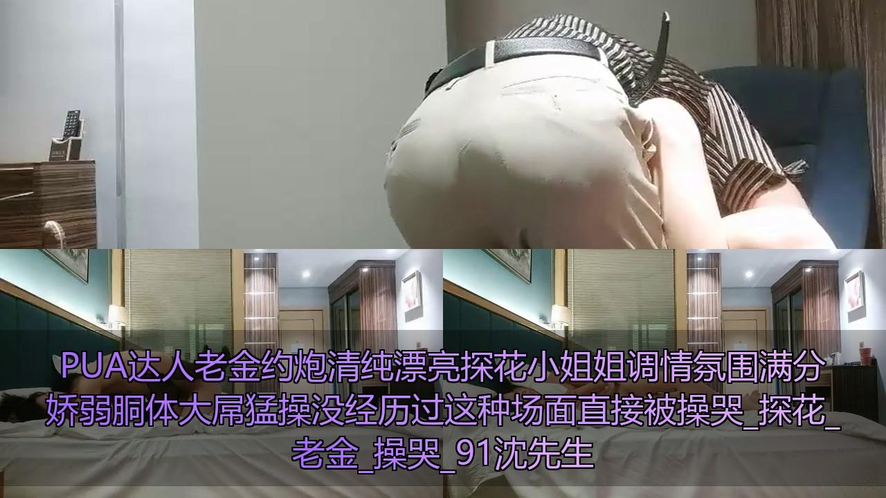PUA达人老金约炮清纯漂亮探花小姐姐调情氛围满分娇弱胴体大屌猛操没经历过这种场面直.jpg