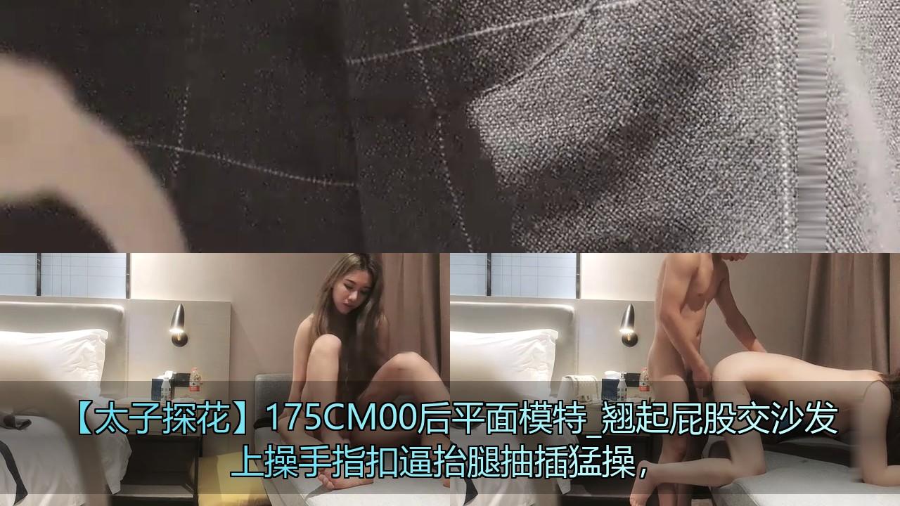 【太子探花】175CM00后平面模特_翘起屁股交沙发上操手指扣逼抬腿抽插猛操，.jpg.jpg